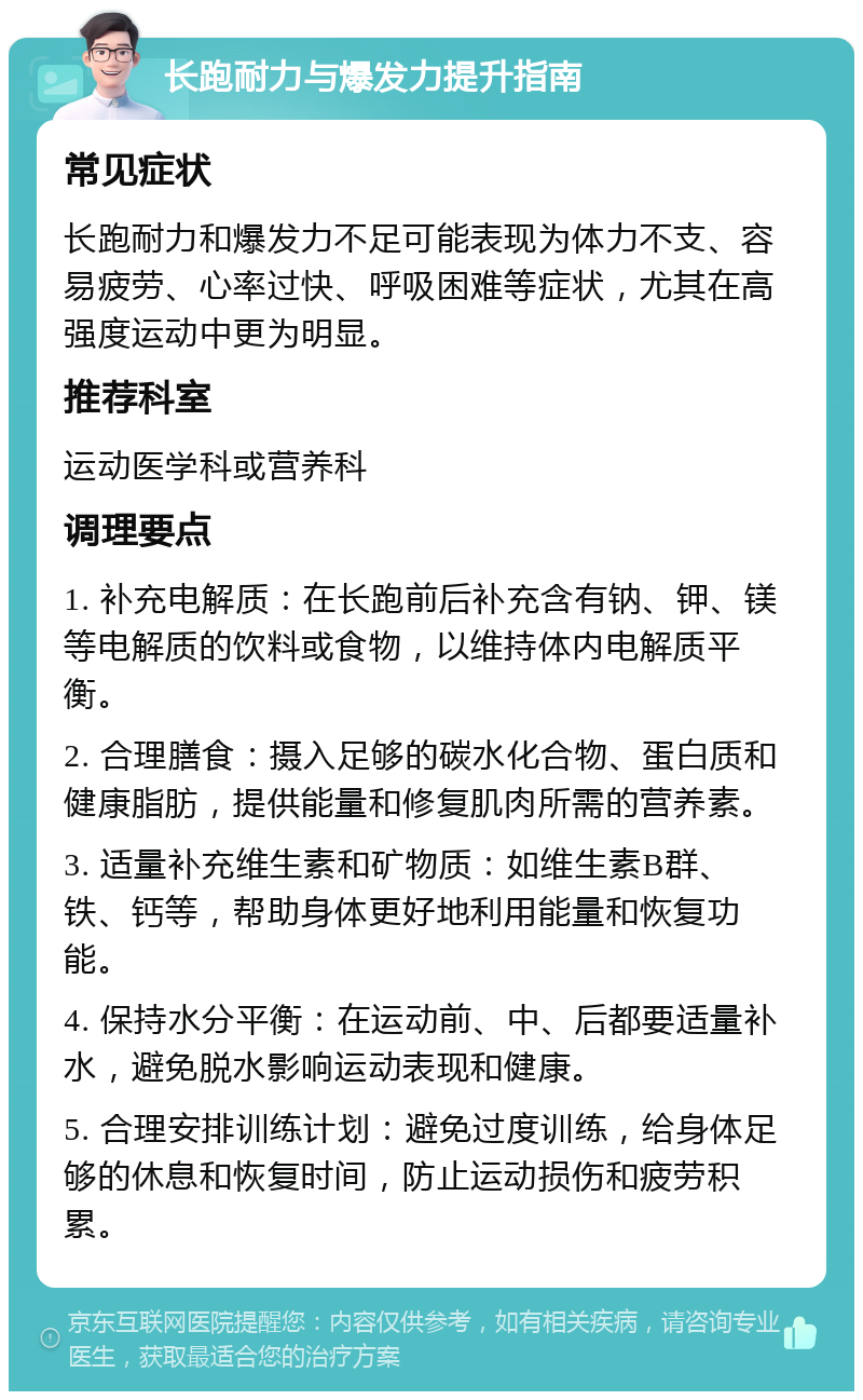 长跑耐力与爆发力提升指南 常见症状 长跑耐力和爆发力不足可能表现为体力不支、容易疲劳、心率过快、呼吸困难等症状，尤其在高强度运动中更为明显。 推荐科室 运动医学科或营养科 调理要点 1. 补充电解质：在长跑前后补充含有钠、钾、镁等电解质的饮料或食物，以维持体内电解质平衡。 2. 合理膳食：摄入足够的碳水化合物、蛋白质和健康脂肪，提供能量和修复肌肉所需的营养素。 3. 适量补充维生素和矿物质：如维生素B群、铁、钙等，帮助身体更好地利用能量和恢复功能。 4. 保持水分平衡：在运动前、中、后都要适量补水，避免脱水影响运动表现和健康。 5. 合理安排训练计划：避免过度训练，给身体足够的休息和恢复时间，防止运动损伤和疲劳积累。