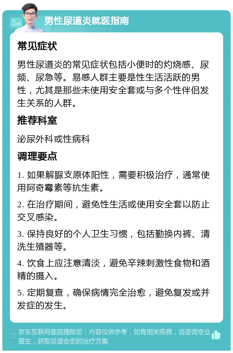 男性尿道炎就医指南 常见症状 男性尿道炎的常见症状包括小便时的灼烧感、尿频、尿急等。易感人群主要是性生活活跃的男性，尤其是那些未使用安全套或与多个性伴侣发生关系的人群。 推荐科室 泌尿外科或性病科 调理要点 1. 如果解脲支原体阳性，需要积极治疗，通常使用阿奇霉素等抗生素。 2. 在治疗期间，避免性生活或使用安全套以防止交叉感染。 3. 保持良好的个人卫生习惯，包括勤换内裤、清洗生殖器等。 4. 饮食上应注意清淡，避免辛辣刺激性食物和酒精的摄入。 5. 定期复查，确保病情完全治愈，避免复发或并发症的发生。