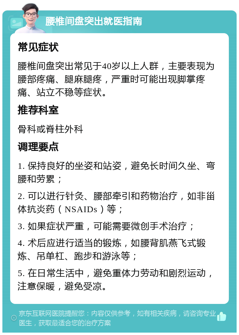 腰椎间盘突出就医指南 常见症状 腰椎间盘突出常见于40岁以上人群，主要表现为腰部疼痛、腿麻腿疼，严重时可能出现脚掌疼痛、站立不稳等症状。 推荐科室 骨科或脊柱外科 调理要点 1. 保持良好的坐姿和站姿，避免长时间久坐、弯腰和劳累； 2. 可以进行针灸、腰部牵引和药物治疗，如非甾体抗炎药（NSAIDs）等； 3. 如果症状严重，可能需要微创手术治疗； 4. 术后应进行适当的锻炼，如腰背肌燕飞式锻炼、吊单杠、跑步和游泳等； 5. 在日常生活中，避免重体力劳动和剧烈运动，注意保暖，避免受凉。