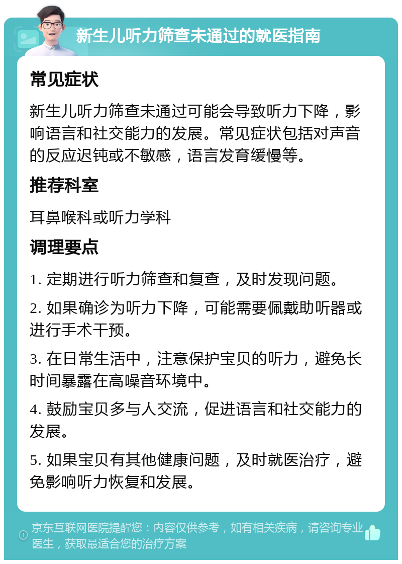 新生儿听力筛查未通过的就医指南 常见症状 新生儿听力筛查未通过可能会导致听力下降，影响语言和社交能力的发展。常见症状包括对声音的反应迟钝或不敏感，语言发育缓慢等。 推荐科室 耳鼻喉科或听力学科 调理要点 1. 定期进行听力筛查和复查，及时发现问题。 2. 如果确诊为听力下降，可能需要佩戴助听器或进行手术干预。 3. 在日常生活中，注意保护宝贝的听力，避免长时间暴露在高噪音环境中。 4. 鼓励宝贝多与人交流，促进语言和社交能力的发展。 5. 如果宝贝有其他健康问题，及时就医治疗，避免影响听力恢复和发展。