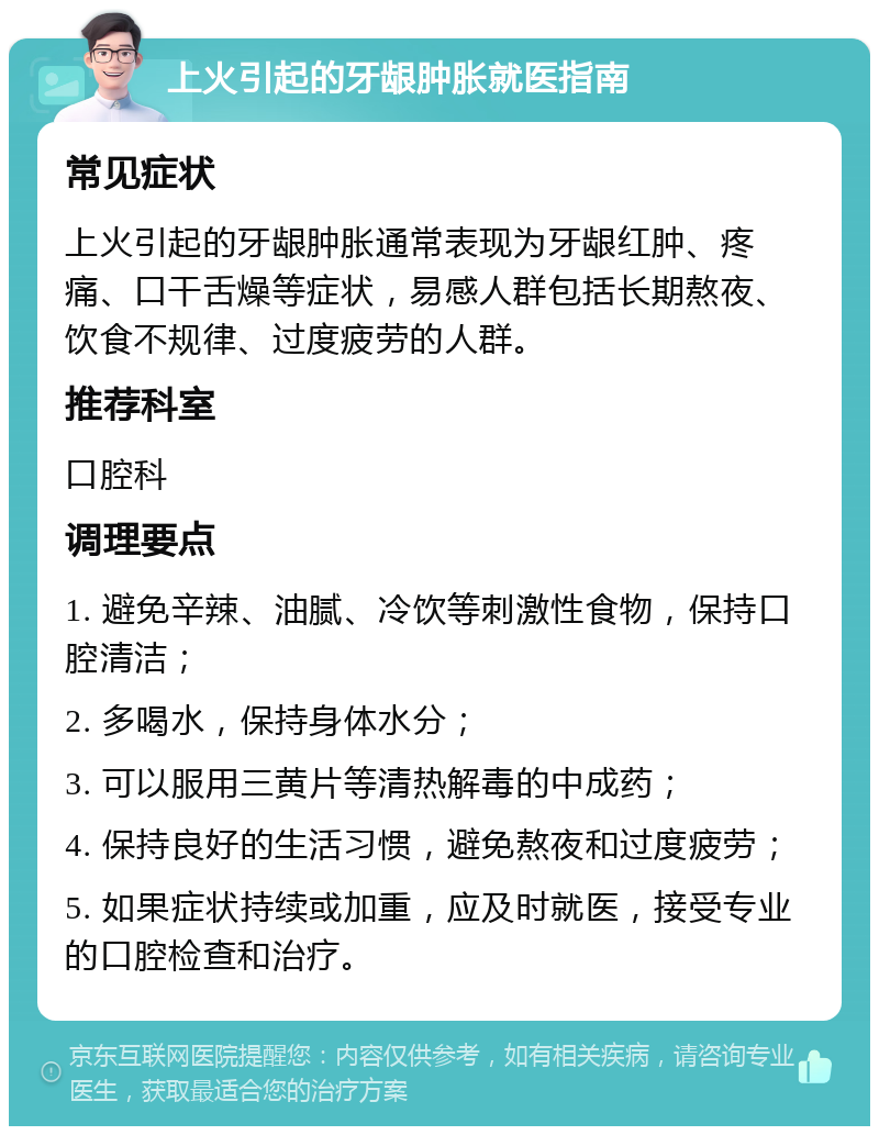 上火引起的牙龈肿胀就医指南 常见症状 上火引起的牙龈肿胀通常表现为牙龈红肿、疼痛、口干舌燥等症状，易感人群包括长期熬夜、饮食不规律、过度疲劳的人群。 推荐科室 口腔科 调理要点 1. 避免辛辣、油腻、冷饮等刺激性食物，保持口腔清洁； 2. 多喝水，保持身体水分； 3. 可以服用三黄片等清热解毒的中成药； 4. 保持良好的生活习惯，避免熬夜和过度疲劳； 5. 如果症状持续或加重，应及时就医，接受专业的口腔检查和治疗。