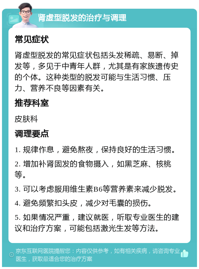 肾虚型脱发的治疗与调理 常见症状 肾虚型脱发的常见症状包括头发稀疏、易断、掉发等，多见于中青年人群，尤其是有家族遗传史的个体。这种类型的脱发可能与生活习惯、压力、营养不良等因素有关。 推荐科室 皮肤科 调理要点 1. 规律作息，避免熬夜，保持良好的生活习惯。 2. 增加补肾固发的食物摄入，如黑芝麻、核桃等。 3. 可以考虑服用维生素B6等营养素来减少脱发。 4. 避免频繁扣头皮，减少对毛囊的损伤。 5. 如果情况严重，建议就医，听取专业医生的建议和治疗方案，可能包括激光生发等方法。