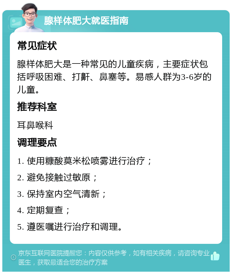 腺样体肥大就医指南 常见症状 腺样体肥大是一种常见的儿童疾病，主要症状包括呼吸困难、打鼾、鼻塞等。易感人群为3-6岁的儿童。 推荐科室 耳鼻喉科 调理要点 1. 使用糠酸莫米松喷雾进行治疗； 2. 避免接触过敏原； 3. 保持室内空气清新； 4. 定期复查； 5. 遵医嘱进行治疗和调理。