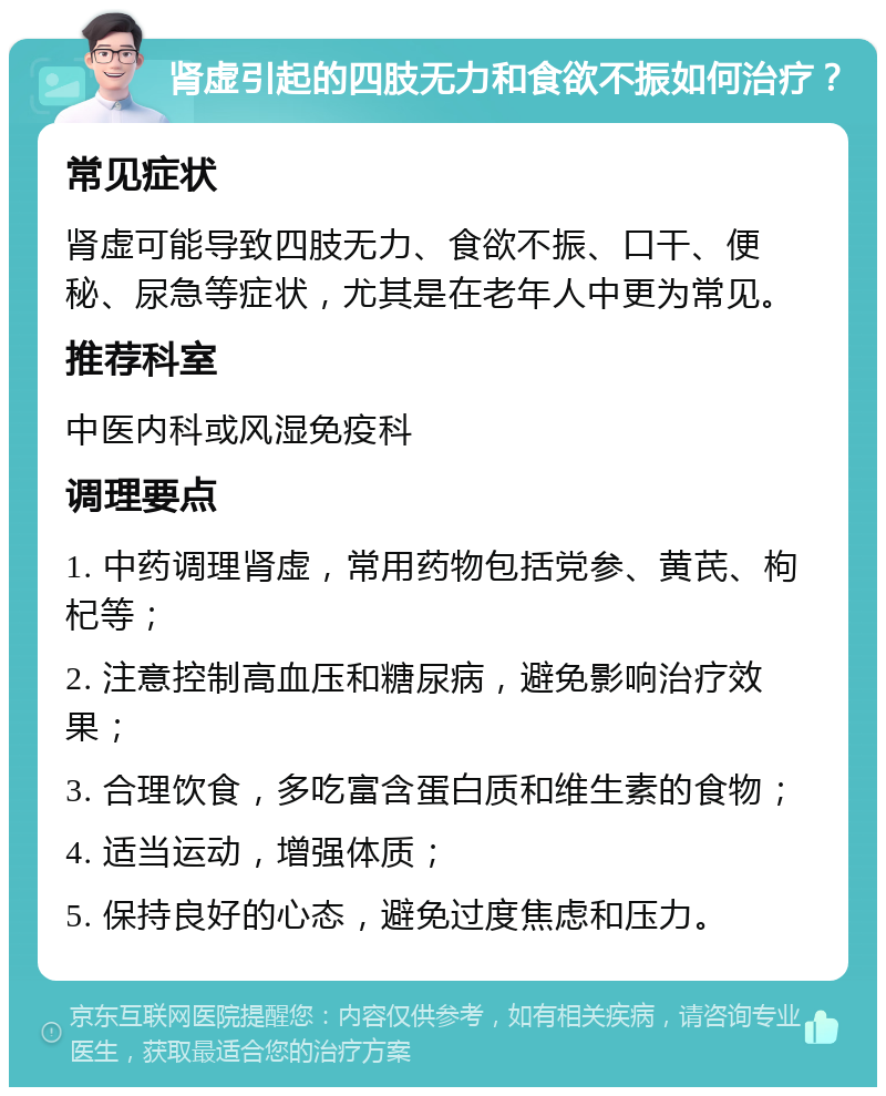 肾虚引起的四肢无力和食欲不振如何治疗？ 常见症状 肾虚可能导致四肢无力、食欲不振、口干、便秘、尿急等症状，尤其是在老年人中更为常见。 推荐科室 中医内科或风湿免疫科 调理要点 1. 中药调理肾虚，常用药物包括党参、黄芪、枸杞等； 2. 注意控制高血压和糖尿病，避免影响治疗效果； 3. 合理饮食，多吃富含蛋白质和维生素的食物； 4. 适当运动，增强体质； 5. 保持良好的心态，避免过度焦虑和压力。