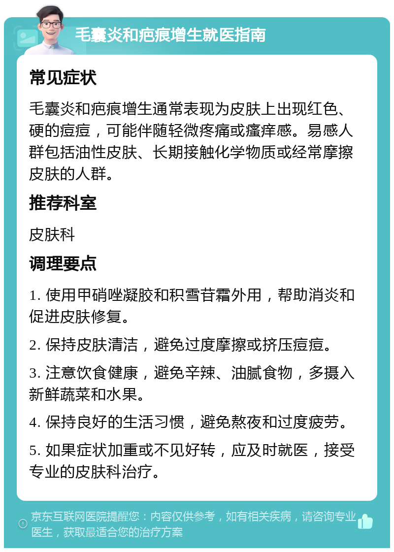 毛囊炎和疤痕增生就医指南 常见症状 毛囊炎和疤痕增生通常表现为皮肤上出现红色、硬的痘痘，可能伴随轻微疼痛或瘙痒感。易感人群包括油性皮肤、长期接触化学物质或经常摩擦皮肤的人群。 推荐科室 皮肤科 调理要点 1. 使用甲硝唑凝胶和积雪苷霜外用，帮助消炎和促进皮肤修复。 2. 保持皮肤清洁，避免过度摩擦或挤压痘痘。 3. 注意饮食健康，避免辛辣、油腻食物，多摄入新鲜蔬菜和水果。 4. 保持良好的生活习惯，避免熬夜和过度疲劳。 5. 如果症状加重或不见好转，应及时就医，接受专业的皮肤科治疗。