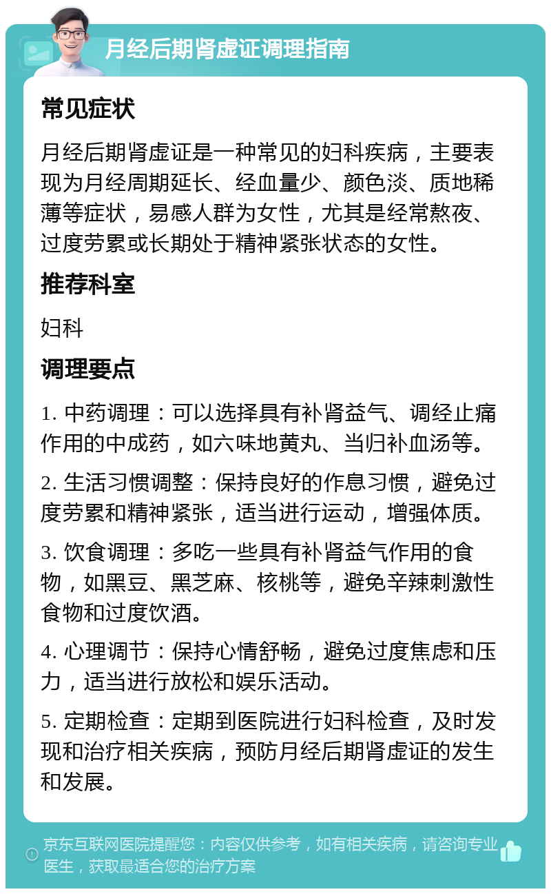 月经后期肾虚证调理指南 常见症状 月经后期肾虚证是一种常见的妇科疾病，主要表现为月经周期延长、经血量少、颜色淡、质地稀薄等症状，易感人群为女性，尤其是经常熬夜、过度劳累或长期处于精神紧张状态的女性。 推荐科室 妇科 调理要点 1. 中药调理：可以选择具有补肾益气、调经止痛作用的中成药，如六味地黄丸、当归补血汤等。 2. 生活习惯调整：保持良好的作息习惯，避免过度劳累和精神紧张，适当进行运动，增强体质。 3. 饮食调理：多吃一些具有补肾益气作用的食物，如黑豆、黑芝麻、核桃等，避免辛辣刺激性食物和过度饮酒。 4. 心理调节：保持心情舒畅，避免过度焦虑和压力，适当进行放松和娱乐活动。 5. 定期检查：定期到医院进行妇科检查，及时发现和治疗相关疾病，预防月经后期肾虚证的发生和发展。