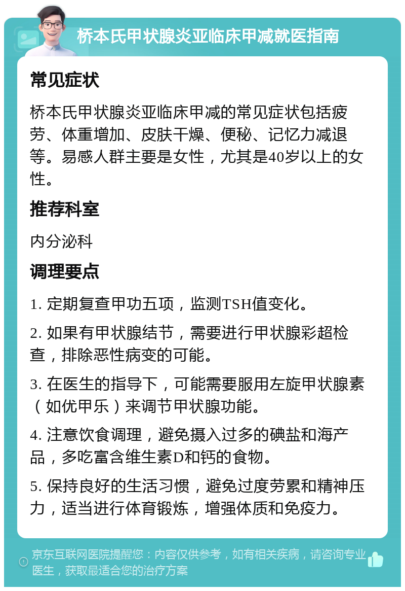 桥本氏甲状腺炎亚临床甲减就医指南 常见症状 桥本氏甲状腺炎亚临床甲减的常见症状包括疲劳、体重增加、皮肤干燥、便秘、记忆力减退等。易感人群主要是女性，尤其是40岁以上的女性。 推荐科室 内分泌科 调理要点 1. 定期复查甲功五项，监测TSH值变化。 2. 如果有甲状腺结节，需要进行甲状腺彩超检查，排除恶性病变的可能。 3. 在医生的指导下，可能需要服用左旋甲状腺素（如优甲乐）来调节甲状腺功能。 4. 注意饮食调理，避免摄入过多的碘盐和海产品，多吃富含维生素D和钙的食物。 5. 保持良好的生活习惯，避免过度劳累和精神压力，适当进行体育锻炼，增强体质和免疫力。