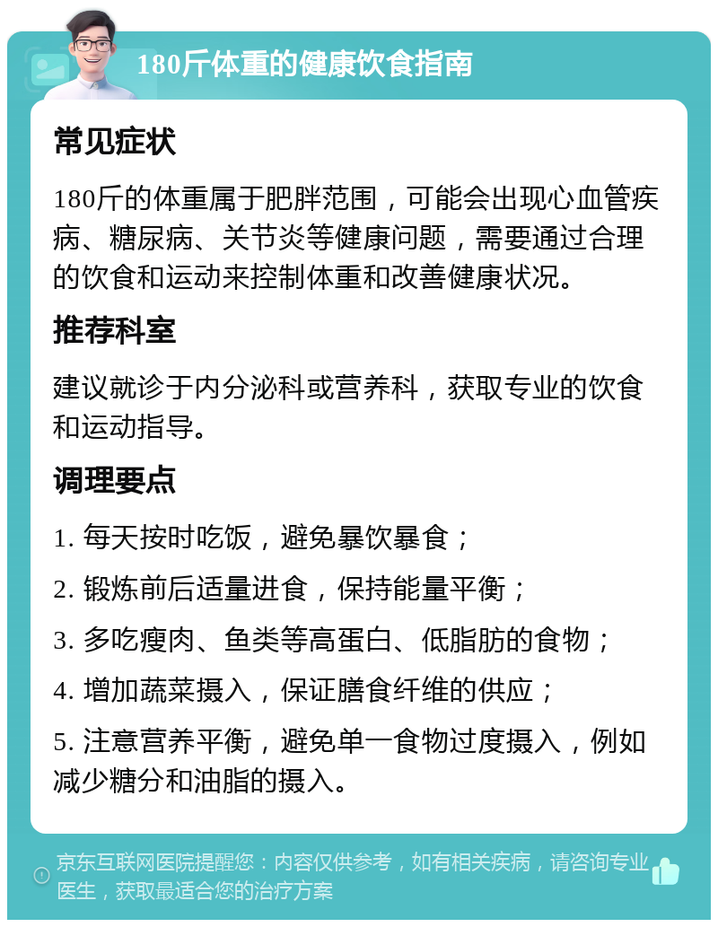 180斤体重的健康饮食指南 常见症状 180斤的体重属于肥胖范围，可能会出现心血管疾病、糖尿病、关节炎等健康问题，需要通过合理的饮食和运动来控制体重和改善健康状况。 推荐科室 建议就诊于内分泌科或营养科，获取专业的饮食和运动指导。 调理要点 1. 每天按时吃饭，避免暴饮暴食； 2. 锻炼前后适量进食，保持能量平衡； 3. 多吃瘦肉、鱼类等高蛋白、低脂肪的食物； 4. 增加蔬菜摄入，保证膳食纤维的供应； 5. 注意营养平衡，避免单一食物过度摄入，例如减少糖分和油脂的摄入。