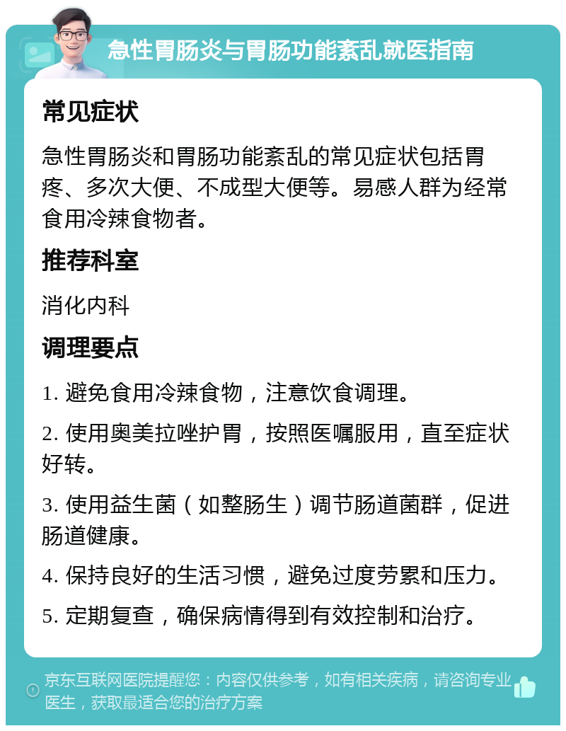 急性胃肠炎与胃肠功能紊乱就医指南 常见症状 急性胃肠炎和胃肠功能紊乱的常见症状包括胃疼、多次大便、不成型大便等。易感人群为经常食用冷辣食物者。 推荐科室 消化内科 调理要点 1. 避免食用冷辣食物，注意饮食调理。 2. 使用奥美拉唑护胃，按照医嘱服用，直至症状好转。 3. 使用益生菌（如整肠生）调节肠道菌群，促进肠道健康。 4. 保持良好的生活习惯，避免过度劳累和压力。 5. 定期复查，确保病情得到有效控制和治疗。