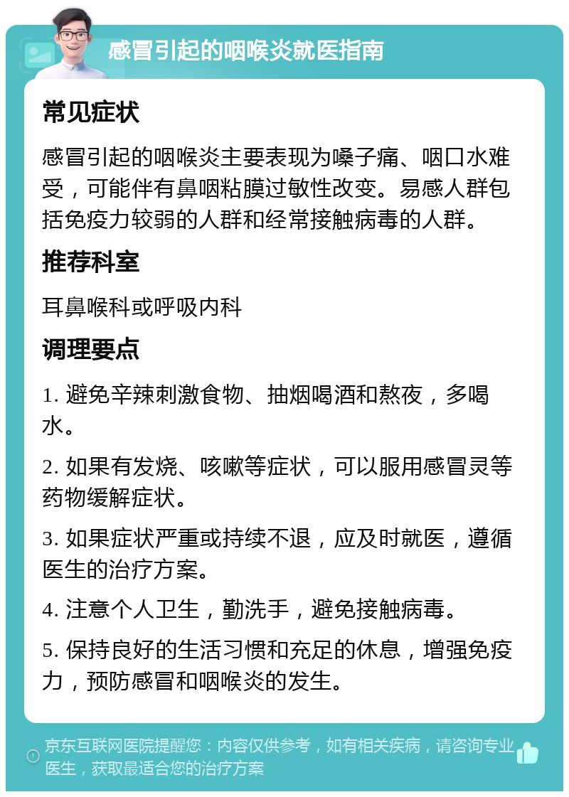 感冒引起的咽喉炎就医指南 常见症状 感冒引起的咽喉炎主要表现为嗓子痛、咽口水难受，可能伴有鼻咽粘膜过敏性改变。易感人群包括免疫力较弱的人群和经常接触病毒的人群。 推荐科室 耳鼻喉科或呼吸内科 调理要点 1. 避免辛辣刺激食物、抽烟喝酒和熬夜，多喝水。 2. 如果有发烧、咳嗽等症状，可以服用感冒灵等药物缓解症状。 3. 如果症状严重或持续不退，应及时就医，遵循医生的治疗方案。 4. 注意个人卫生，勤洗手，避免接触病毒。 5. 保持良好的生活习惯和充足的休息，增强免疫力，预防感冒和咽喉炎的发生。