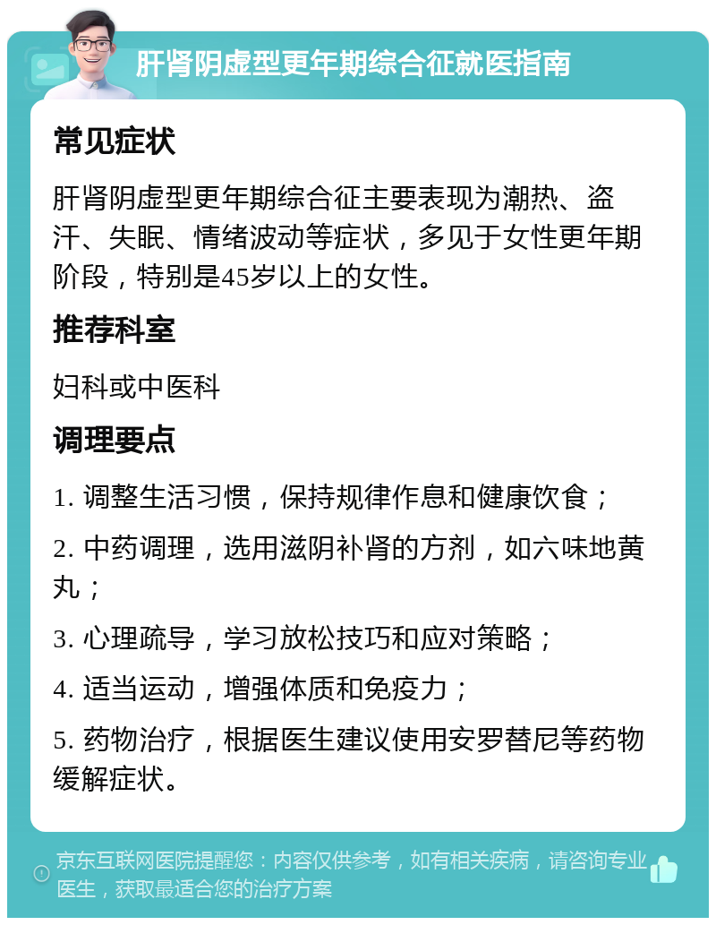 肝肾阴虚型更年期综合征就医指南 常见症状 肝肾阴虚型更年期综合征主要表现为潮热、盗汗、失眠、情绪波动等症状，多见于女性更年期阶段，特别是45岁以上的女性。 推荐科室 妇科或中医科 调理要点 1. 调整生活习惯，保持规律作息和健康饮食； 2. 中药调理，选用滋阴补肾的方剂，如六味地黄丸； 3. 心理疏导，学习放松技巧和应对策略； 4. 适当运动，增强体质和免疫力； 5. 药物治疗，根据医生建议使用安罗替尼等药物缓解症状。