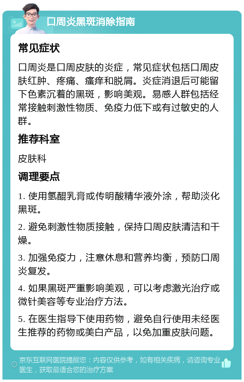 口周炎黑斑消除指南 常见症状 口周炎是口周皮肤的炎症，常见症状包括口周皮肤红肿、疼痛、瘙痒和脱屑。炎症消退后可能留下色素沉着的黑斑，影响美观。易感人群包括经常接触刺激性物质、免疫力低下或有过敏史的人群。 推荐科室 皮肤科 调理要点 1. 使用氢醌乳膏或传明酸精华液外涂，帮助淡化黑斑。 2. 避免刺激性物质接触，保持口周皮肤清洁和干燥。 3. 加强免疫力，注意休息和营养均衡，预防口周炎复发。 4. 如果黑斑严重影响美观，可以考虑激光治疗或微针美容等专业治疗方法。 5. 在医生指导下使用药物，避免自行使用未经医生推荐的药物或美白产品，以免加重皮肤问题。