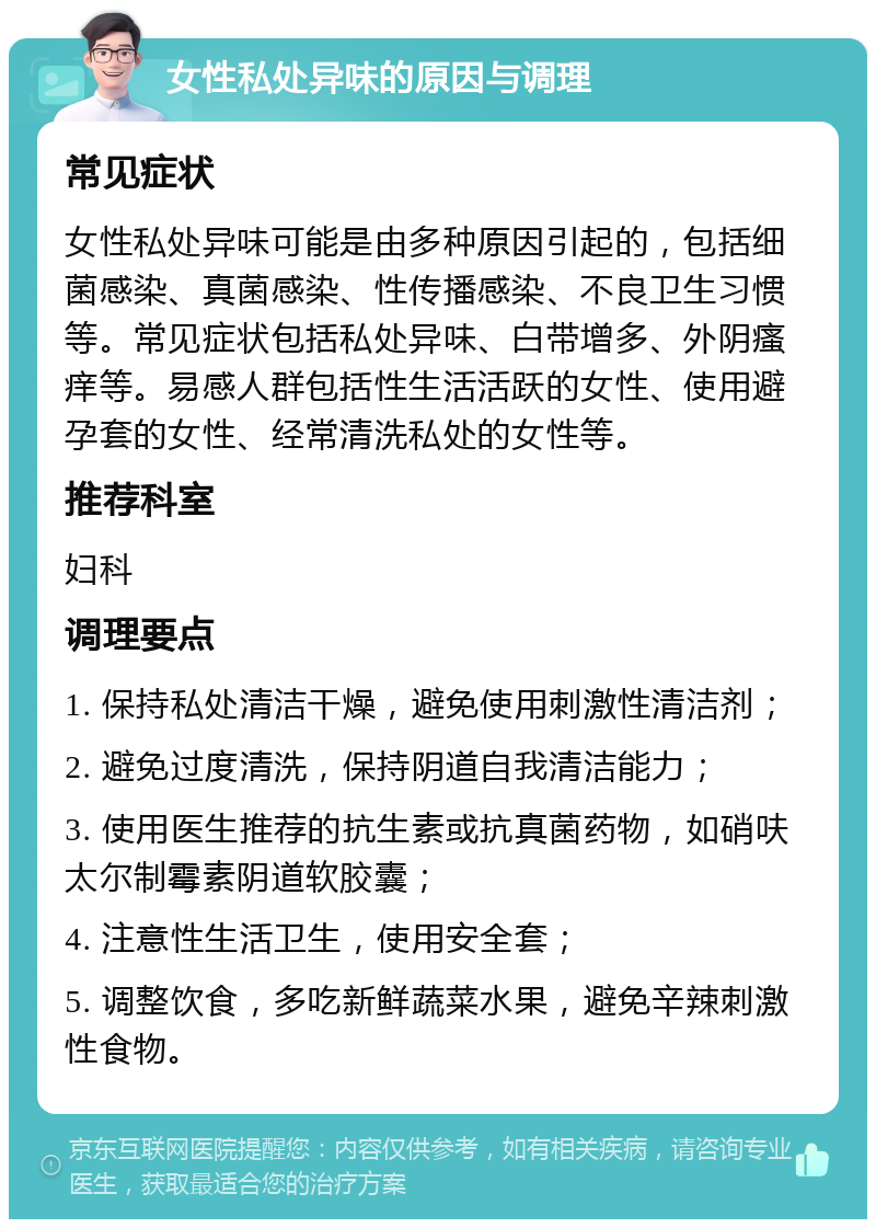 女性私处异味的原因与调理 常见症状 女性私处异味可能是由多种原因引起的，包括细菌感染、真菌感染、性传播感染、不良卫生习惯等。常见症状包括私处异味、白带增多、外阴瘙痒等。易感人群包括性生活活跃的女性、使用避孕套的女性、经常清洗私处的女性等。 推荐科室 妇科 调理要点 1. 保持私处清洁干燥，避免使用刺激性清洁剂； 2. 避免过度清洗，保持阴道自我清洁能力； 3. 使用医生推荐的抗生素或抗真菌药物，如硝呋太尔制霉素阴道软胶囊； 4. 注意性生活卫生，使用安全套； 5. 调整饮食，多吃新鲜蔬菜水果，避免辛辣刺激性食物。