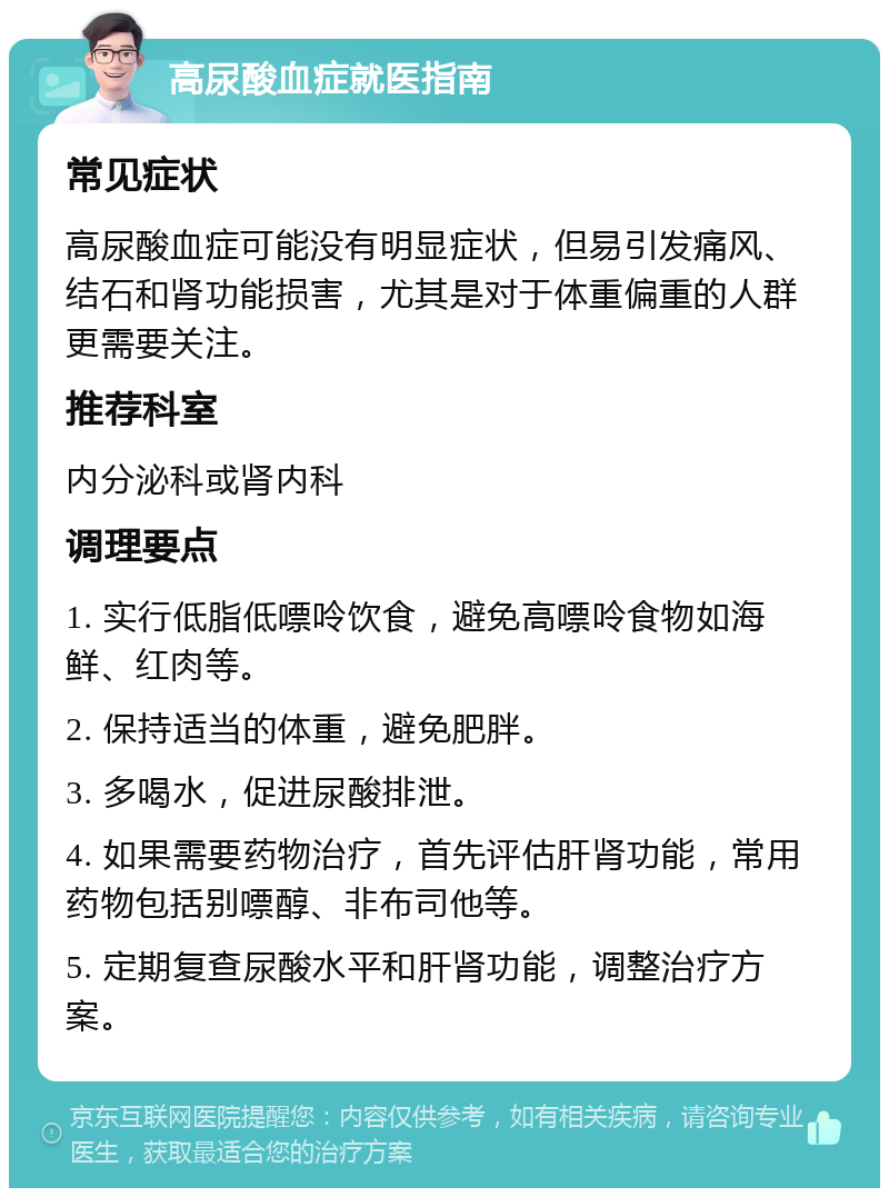 高尿酸血症就医指南 常见症状 高尿酸血症可能没有明显症状，但易引发痛风、结石和肾功能损害，尤其是对于体重偏重的人群更需要关注。 推荐科室 内分泌科或肾内科 调理要点 1. 实行低脂低嘌呤饮食，避免高嘌呤食物如海鲜、红肉等。 2. 保持适当的体重，避免肥胖。 3. 多喝水，促进尿酸排泄。 4. 如果需要药物治疗，首先评估肝肾功能，常用药物包括别嘌醇、非布司他等。 5. 定期复查尿酸水平和肝肾功能，调整治疗方案。