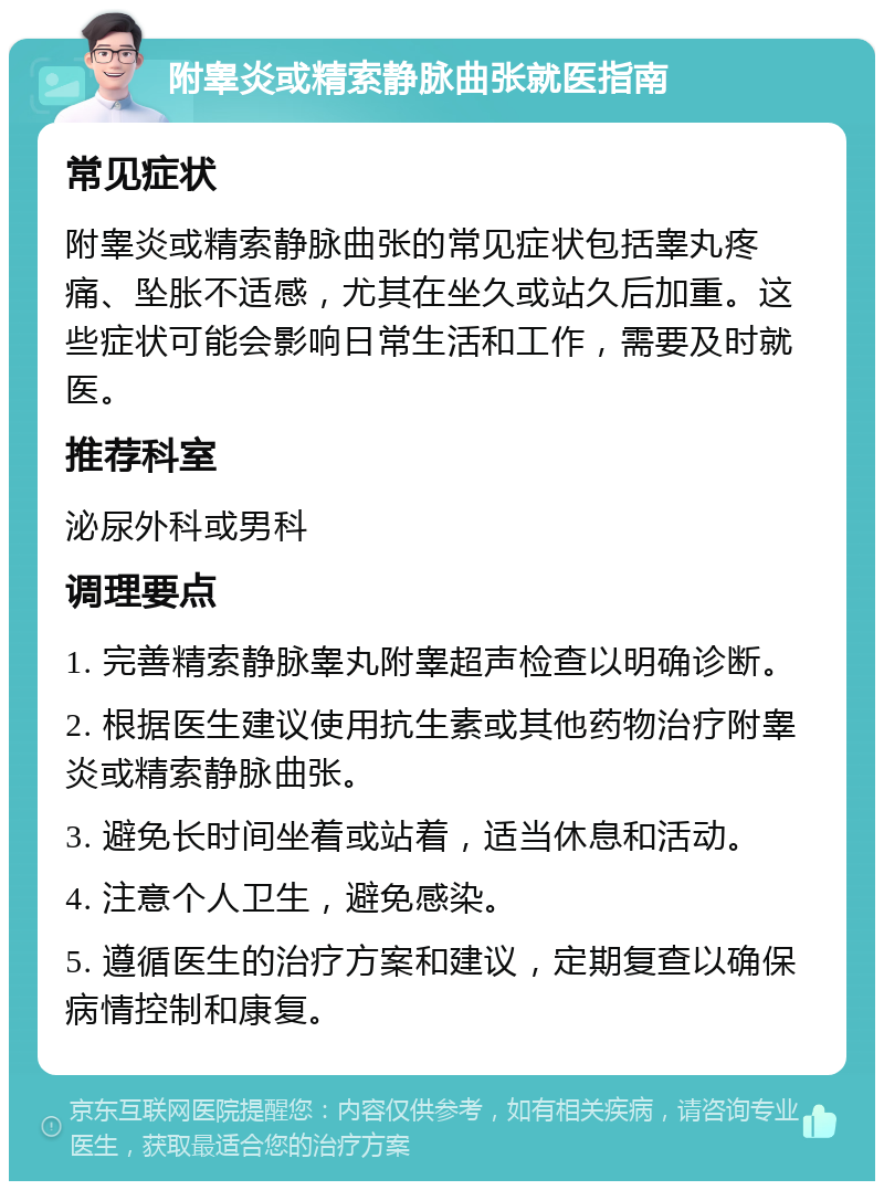 附睾炎或精索静脉曲张就医指南 常见症状 附睾炎或精索静脉曲张的常见症状包括睾丸疼痛、坠胀不适感，尤其在坐久或站久后加重。这些症状可能会影响日常生活和工作，需要及时就医。 推荐科室 泌尿外科或男科 调理要点 1. 完善精索静脉睾丸附睾超声检查以明确诊断。 2. 根据医生建议使用抗生素或其他药物治疗附睾炎或精索静脉曲张。 3. 避免长时间坐着或站着，适当休息和活动。 4. 注意个人卫生，避免感染。 5. 遵循医生的治疗方案和建议，定期复查以确保病情控制和康复。