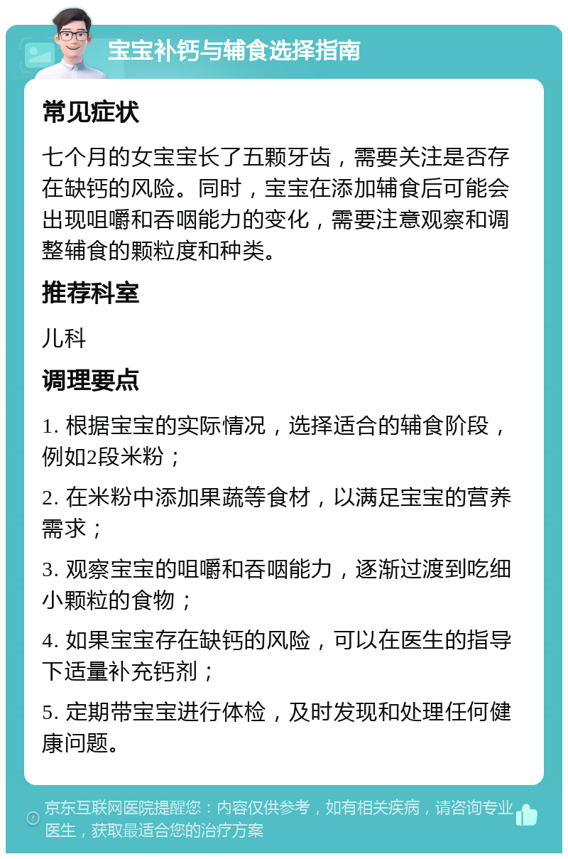 宝宝补钙与辅食选择指南 常见症状 七个月的女宝宝长了五颗牙齿，需要关注是否存在缺钙的风险。同时，宝宝在添加辅食后可能会出现咀嚼和吞咽能力的变化，需要注意观察和调整辅食的颗粒度和种类。 推荐科室 儿科 调理要点 1. 根据宝宝的实际情况，选择适合的辅食阶段，例如2段米粉； 2. 在米粉中添加果蔬等食材，以满足宝宝的营养需求； 3. 观察宝宝的咀嚼和吞咽能力，逐渐过渡到吃细小颗粒的食物； 4. 如果宝宝存在缺钙的风险，可以在医生的指导下适量补充钙剂； 5. 定期带宝宝进行体检，及时发现和处理任何健康问题。