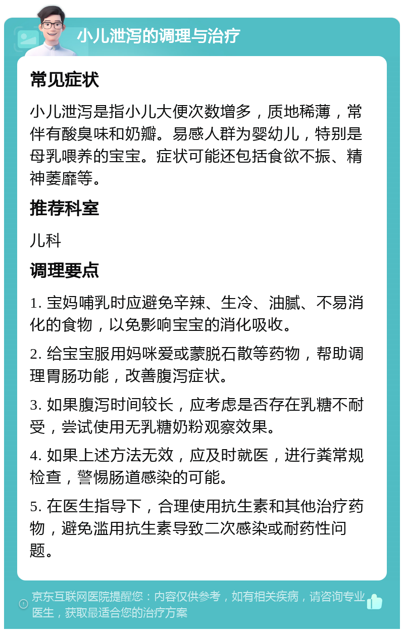 小儿泄泻的调理与治疗 常见症状 小儿泄泻是指小儿大便次数增多，质地稀薄，常伴有酸臭味和奶瓣。易感人群为婴幼儿，特别是母乳喂养的宝宝。症状可能还包括食欲不振、精神萎靡等。 推荐科室 儿科 调理要点 1. 宝妈哺乳时应避免辛辣、生冷、油腻、不易消化的食物，以免影响宝宝的消化吸收。 2. 给宝宝服用妈咪爱或蒙脱石散等药物，帮助调理胃肠功能，改善腹泻症状。 3. 如果腹泻时间较长，应考虑是否存在乳糖不耐受，尝试使用无乳糖奶粉观察效果。 4. 如果上述方法无效，应及时就医，进行粪常规检查，警惕肠道感染的可能。 5. 在医生指导下，合理使用抗生素和其他治疗药物，避免滥用抗生素导致二次感染或耐药性问题。