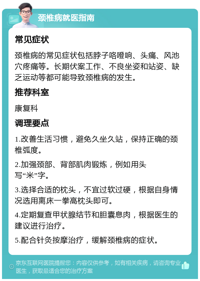 颈椎病就医指南 常见症状 颈椎病的常见症状包括脖子咯噔响、头痛、风池穴疼痛等。长期伏案工作、不良坐姿和站姿、缺乏运动等都可能导致颈椎病的发生。 推荐科室 康复科 调理要点 1.改善生活习惯，避免久坐久站，保持正确的颈椎弧度。 2.加强颈部、背部肌肉锻炼，例如用头写“米”字。 3.选择合适的枕头，不宜过软过硬，根据自身情况选用离床一拳高枕头即可。 4.定期复查甲状腺结节和胆囊息肉，根据医生的建议进行治疗。 5.配合针灸按摩治疗，缓解颈椎病的症状。