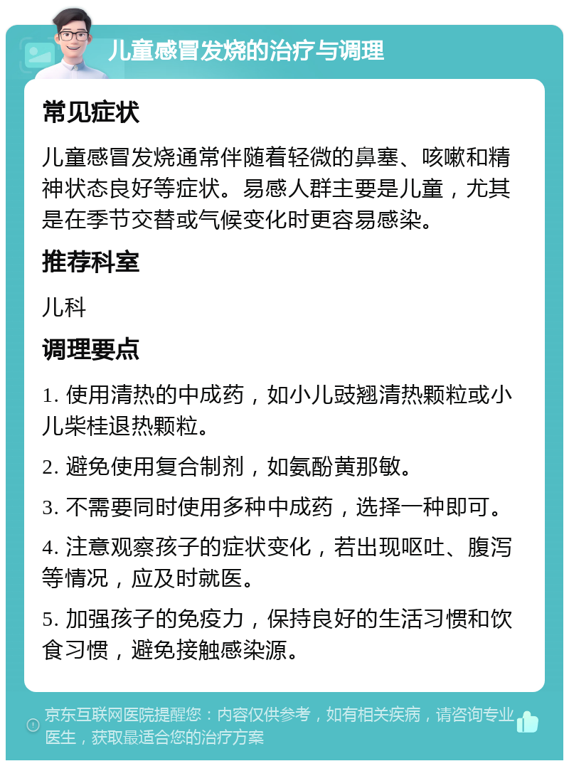 儿童感冒发烧的治疗与调理 常见症状 儿童感冒发烧通常伴随着轻微的鼻塞、咳嗽和精神状态良好等症状。易感人群主要是儿童，尤其是在季节交替或气候变化时更容易感染。 推荐科室 儿科 调理要点 1. 使用清热的中成药，如小儿豉翘清热颗粒或小儿柴桂退热颗粒。 2. 避免使用复合制剂，如氨酚黄那敏。 3. 不需要同时使用多种中成药，选择一种即可。 4. 注意观察孩子的症状变化，若出现呕吐、腹泻等情况，应及时就医。 5. 加强孩子的免疫力，保持良好的生活习惯和饮食习惯，避免接触感染源。