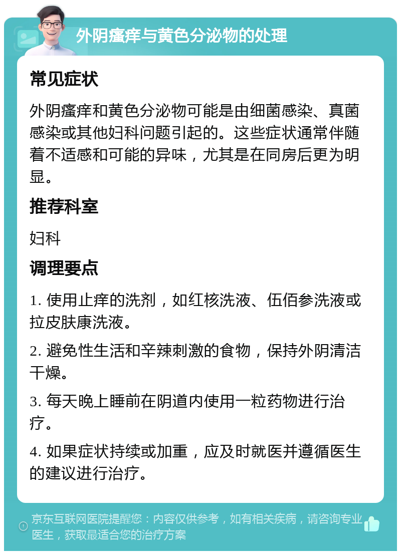 外阴瘙痒与黄色分泌物的处理 常见症状 外阴瘙痒和黄色分泌物可能是由细菌感染、真菌感染或其他妇科问题引起的。这些症状通常伴随着不适感和可能的异味，尤其是在同房后更为明显。 推荐科室 妇科 调理要点 1. 使用止痒的洗剂，如红核洗液、伍佰参洗液或拉皮肤康洗液。 2. 避免性生活和辛辣刺激的食物，保持外阴清洁干燥。 3. 每天晚上睡前在阴道内使用一粒药物进行治疗。 4. 如果症状持续或加重，应及时就医并遵循医生的建议进行治疗。