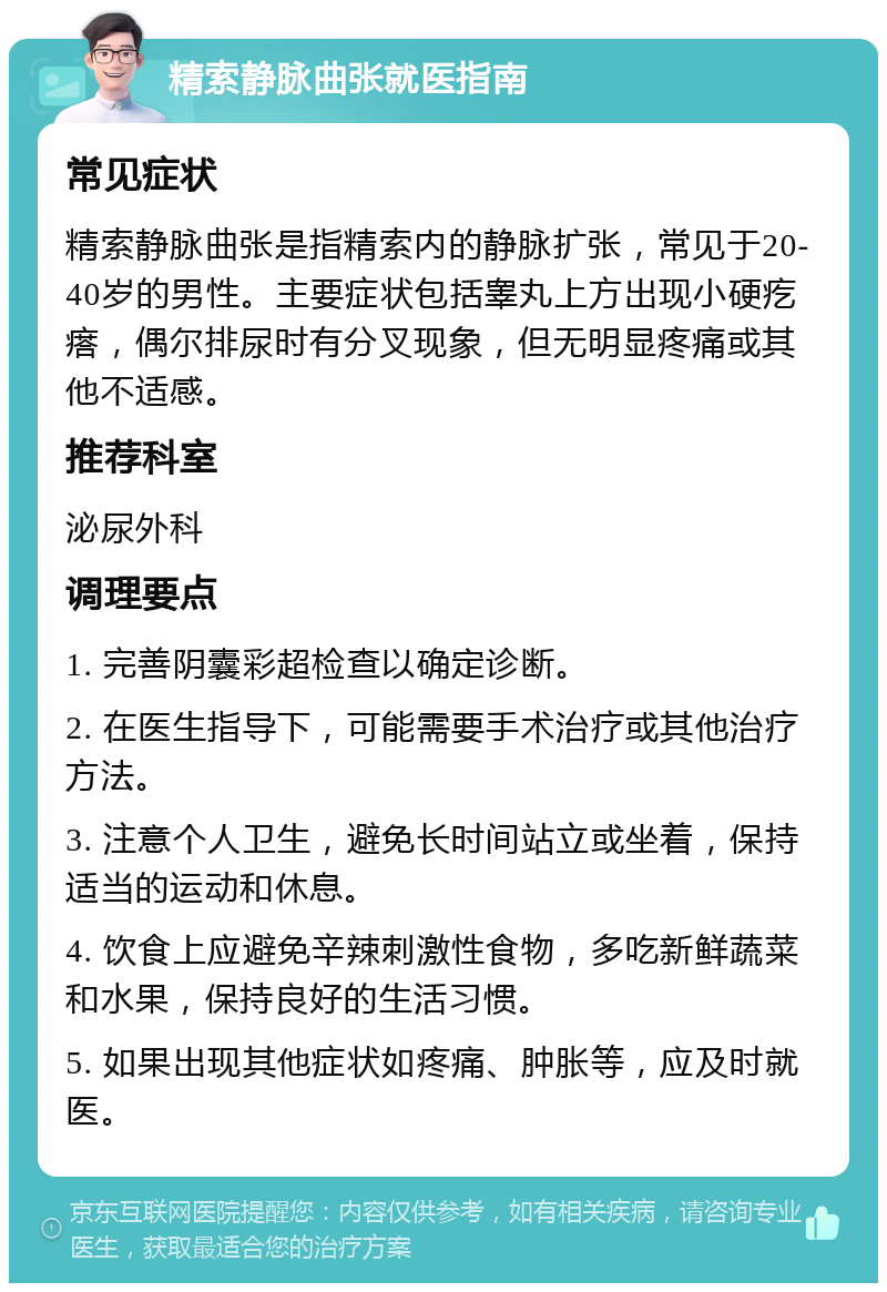 精索静脉曲张就医指南 常见症状 精索静脉曲张是指精索内的静脉扩张，常见于20-40岁的男性。主要症状包括睾丸上方出现小硬疙瘩，偶尔排尿时有分叉现象，但无明显疼痛或其他不适感。 推荐科室 泌尿外科 调理要点 1. 完善阴囊彩超检查以确定诊断。 2. 在医生指导下，可能需要手术治疗或其他治疗方法。 3. 注意个人卫生，避免长时间站立或坐着，保持适当的运动和休息。 4. 饮食上应避免辛辣刺激性食物，多吃新鲜蔬菜和水果，保持良好的生活习惯。 5. 如果出现其他症状如疼痛、肿胀等，应及时就医。