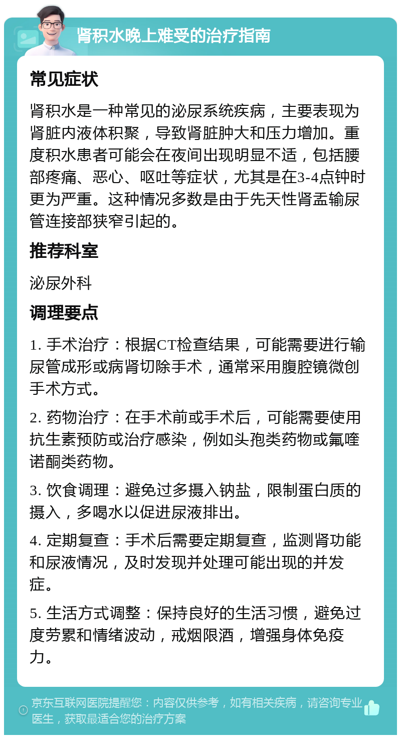 肾积水晚上难受的治疗指南 常见症状 肾积水是一种常见的泌尿系统疾病，主要表现为肾脏内液体积聚，导致肾脏肿大和压力增加。重度积水患者可能会在夜间出现明显不适，包括腰部疼痛、恶心、呕吐等症状，尤其是在3-4点钟时更为严重。这种情况多数是由于先天性肾盂输尿管连接部狭窄引起的。 推荐科室 泌尿外科 调理要点 1. 手术治疗：根据CT检查结果，可能需要进行输尿管成形或病肾切除手术，通常采用腹腔镜微创手术方式。 2. 药物治疗：在手术前或手术后，可能需要使用抗生素预防或治疗感染，例如头孢类药物或氟喹诺酮类药物。 3. 饮食调理：避免过多摄入钠盐，限制蛋白质的摄入，多喝水以促进尿液排出。 4. 定期复查：手术后需要定期复查，监测肾功能和尿液情况，及时发现并处理可能出现的并发症。 5. 生活方式调整：保持良好的生活习惯，避免过度劳累和情绪波动，戒烟限酒，增强身体免疫力。