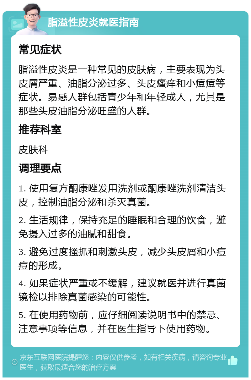 脂溢性皮炎就医指南 常见症状 脂溢性皮炎是一种常见的皮肤病，主要表现为头皮屑严重、油脂分泌过多、头皮瘙痒和小痘痘等症状。易感人群包括青少年和年轻成人，尤其是那些头皮油脂分泌旺盛的人群。 推荐科室 皮肤科 调理要点 1. 使用复方酮康唑发用洗剂或酮康唑洗剂清洁头皮，控制油脂分泌和杀灭真菌。 2. 生活规律，保持充足的睡眠和合理的饮食，避免摄入过多的油腻和甜食。 3. 避免过度搔抓和刺激头皮，减少头皮屑和小痘痘的形成。 4. 如果症状严重或不缓解，建议就医并进行真菌镜检以排除真菌感染的可能性。 5. 在使用药物前，应仔细阅读说明书中的禁忌、注意事项等信息，并在医生指导下使用药物。