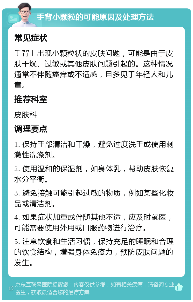 手背小颗粒的可能原因及处理方法 常见症状 手背上出现小颗粒状的皮肤问题，可能是由于皮肤干燥、过敏或其他皮肤问题引起的。这种情况通常不伴随瘙痒或不适感，且多见于年轻人和儿童。 推荐科室 皮肤科 调理要点 1. 保持手部清洁和干燥，避免过度洗手或使用刺激性洗涤剂。 2. 使用温和的保湿剂，如身体乳，帮助皮肤恢复水分平衡。 3. 避免接触可能引起过敏的物质，例如某些化妆品或清洁剂。 4. 如果症状加重或伴随其他不适，应及时就医，可能需要使用外用或口服药物进行治疗。 5. 注意饮食和生活习惯，保持充足的睡眠和合理的饮食结构，增强身体免疫力，预防皮肤问题的发生。