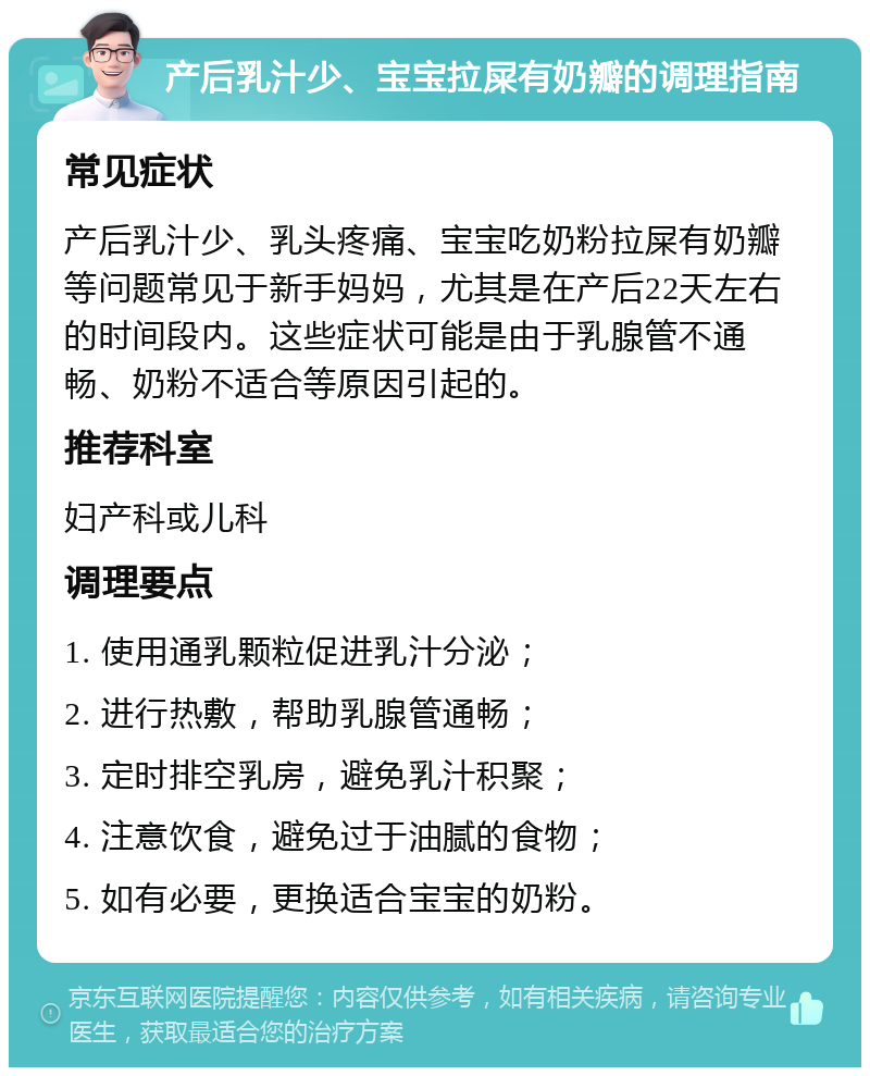 产后乳汁少、宝宝拉屎有奶瓣的调理指南 常见症状 产后乳汁少、乳头疼痛、宝宝吃奶粉拉屎有奶瓣等问题常见于新手妈妈，尤其是在产后22天左右的时间段内。这些症状可能是由于乳腺管不通畅、奶粉不适合等原因引起的。 推荐科室 妇产科或儿科 调理要点 1. 使用通乳颗粒促进乳汁分泌； 2. 进行热敷，帮助乳腺管通畅； 3. 定时排空乳房，避免乳汁积聚； 4. 注意饮食，避免过于油腻的食物； 5. 如有必要，更换适合宝宝的奶粉。