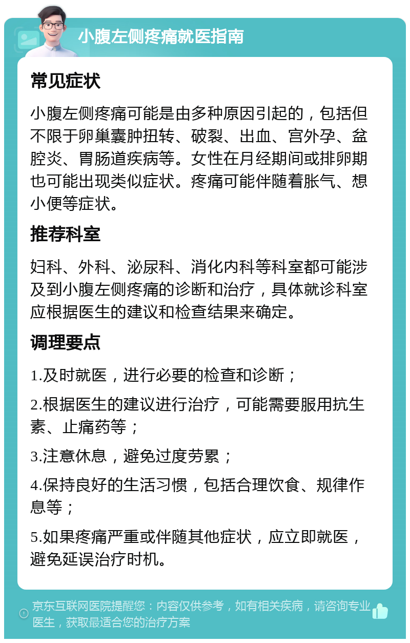 小腹左侧疼痛就医指南 常见症状 小腹左侧疼痛可能是由多种原因引起的，包括但不限于卵巢囊肿扭转、破裂、出血、宫外孕、盆腔炎、胃肠道疾病等。女性在月经期间或排卵期也可能出现类似症状。疼痛可能伴随着胀气、想小便等症状。 推荐科室 妇科、外科、泌尿科、消化内科等科室都可能涉及到小腹左侧疼痛的诊断和治疗，具体就诊科室应根据医生的建议和检查结果来确定。 调理要点 1.及时就医，进行必要的检查和诊断； 2.根据医生的建议进行治疗，可能需要服用抗生素、止痛药等； 3.注意休息，避免过度劳累； 4.保持良好的生活习惯，包括合理饮食、规律作息等； 5.如果疼痛严重或伴随其他症状，应立即就医，避免延误治疗时机。