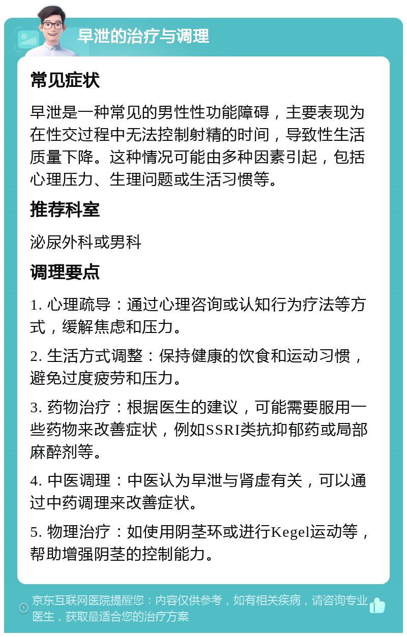 早泄的治疗与调理 常见症状 早泄是一种常见的男性性功能障碍，主要表现为在性交过程中无法控制射精的时间，导致性生活质量下降。这种情况可能由多种因素引起，包括心理压力、生理问题或生活习惯等。 推荐科室 泌尿外科或男科 调理要点 1. 心理疏导：通过心理咨询或认知行为疗法等方式，缓解焦虑和压力。 2. 生活方式调整：保持健康的饮食和运动习惯，避免过度疲劳和压力。 3. 药物治疗：根据医生的建议，可能需要服用一些药物来改善症状，例如SSRI类抗抑郁药或局部麻醉剂等。 4. 中医调理：中医认为早泄与肾虚有关，可以通过中药调理来改善症状。 5. 物理治疗：如使用阴茎环或进行Kegel运动等，帮助增强阴茎的控制能力。