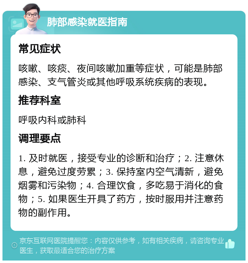 肺部感染就医指南 常见症状 咳嗽、咳痰、夜间咳嗽加重等症状，可能是肺部感染、支气管炎或其他呼吸系统疾病的表现。 推荐科室 呼吸内科或肺科 调理要点 1. 及时就医，接受专业的诊断和治疗；2. 注意休息，避免过度劳累；3. 保持室内空气清新，避免烟雾和污染物；4. 合理饮食，多吃易于消化的食物；5. 如果医生开具了药方，按时服用并注意药物的副作用。