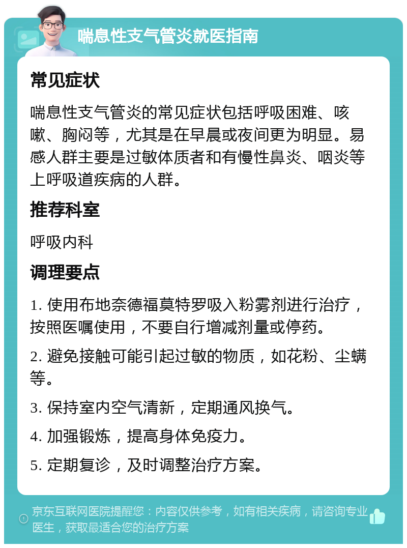 喘息性支气管炎就医指南 常见症状 喘息性支气管炎的常见症状包括呼吸困难、咳嗽、胸闷等，尤其是在早晨或夜间更为明显。易感人群主要是过敏体质者和有慢性鼻炎、咽炎等上呼吸道疾病的人群。 推荐科室 呼吸内科 调理要点 1. 使用布地奈德福莫特罗吸入粉雾剂进行治疗，按照医嘱使用，不要自行增减剂量或停药。 2. 避免接触可能引起过敏的物质，如花粉、尘螨等。 3. 保持室内空气清新，定期通风换气。 4. 加强锻炼，提高身体免疫力。 5. 定期复诊，及时调整治疗方案。