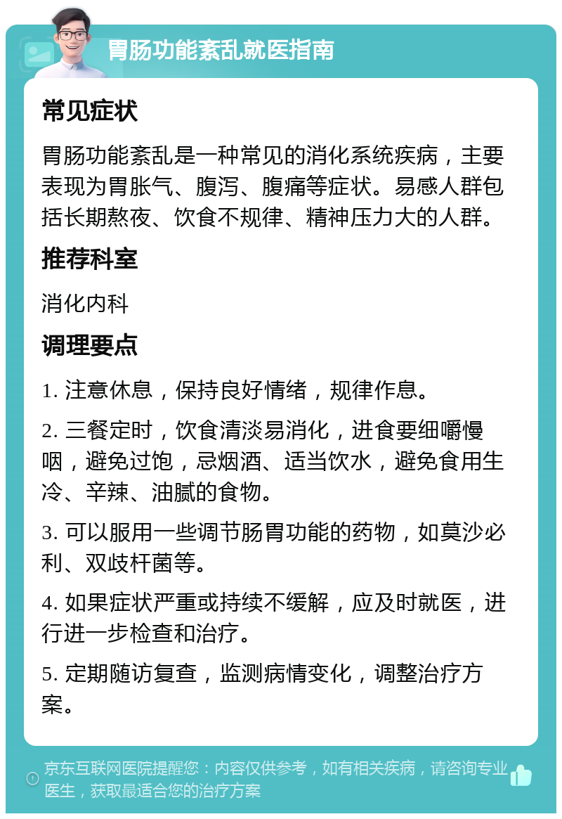 胃肠功能紊乱就医指南 常见症状 胃肠功能紊乱是一种常见的消化系统疾病，主要表现为胃胀气、腹泻、腹痛等症状。易感人群包括长期熬夜、饮食不规律、精神压力大的人群。 推荐科室 消化内科 调理要点 1. 注意休息，保持良好情绪，规律作息。 2. 三餐定时，饮食清淡易消化，进食要细嚼慢咽，避免过饱，忌烟酒、适当饮水，避免食用生冷、辛辣、油腻的食物。 3. 可以服用一些调节肠胃功能的药物，如莫沙必利、双歧杆菌等。 4. 如果症状严重或持续不缓解，应及时就医，进行进一步检查和治疗。 5. 定期随访复查，监测病情变化，调整治疗方案。