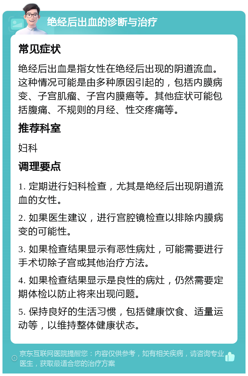 绝经后出血的诊断与治疗 常见症状 绝经后出血是指女性在绝经后出现的阴道流血。这种情况可能是由多种原因引起的，包括内膜病变、子宫肌瘤、子宫内膜癌等。其他症状可能包括腹痛、不规则的月经、性交疼痛等。 推荐科室 妇科 调理要点 1. 定期进行妇科检查，尤其是绝经后出现阴道流血的女性。 2. 如果医生建议，进行宫腔镜检查以排除内膜病变的可能性。 3. 如果检查结果显示有恶性病灶，可能需要进行手术切除子宫或其他治疗方法。 4. 如果检查结果显示是良性的病灶，仍然需要定期体检以防止将来出现问题。 5. 保持良好的生活习惯，包括健康饮食、适量运动等，以维持整体健康状态。