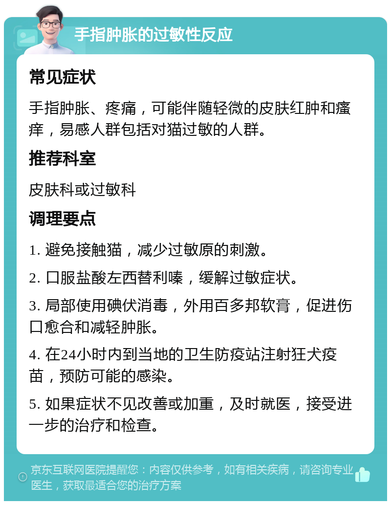 手指肿胀的过敏性反应 常见症状 手指肿胀、疼痛，可能伴随轻微的皮肤红肿和瘙痒，易感人群包括对猫过敏的人群。 推荐科室 皮肤科或过敏科 调理要点 1. 避免接触猫，减少过敏原的刺激。 2. 口服盐酸左西替利嗪，缓解过敏症状。 3. 局部使用碘伏消毒，外用百多邦软膏，促进伤口愈合和减轻肿胀。 4. 在24小时内到当地的卫生防疫站注射狂犬疫苗，预防可能的感染。 5. 如果症状不见改善或加重，及时就医，接受进一步的治疗和检查。