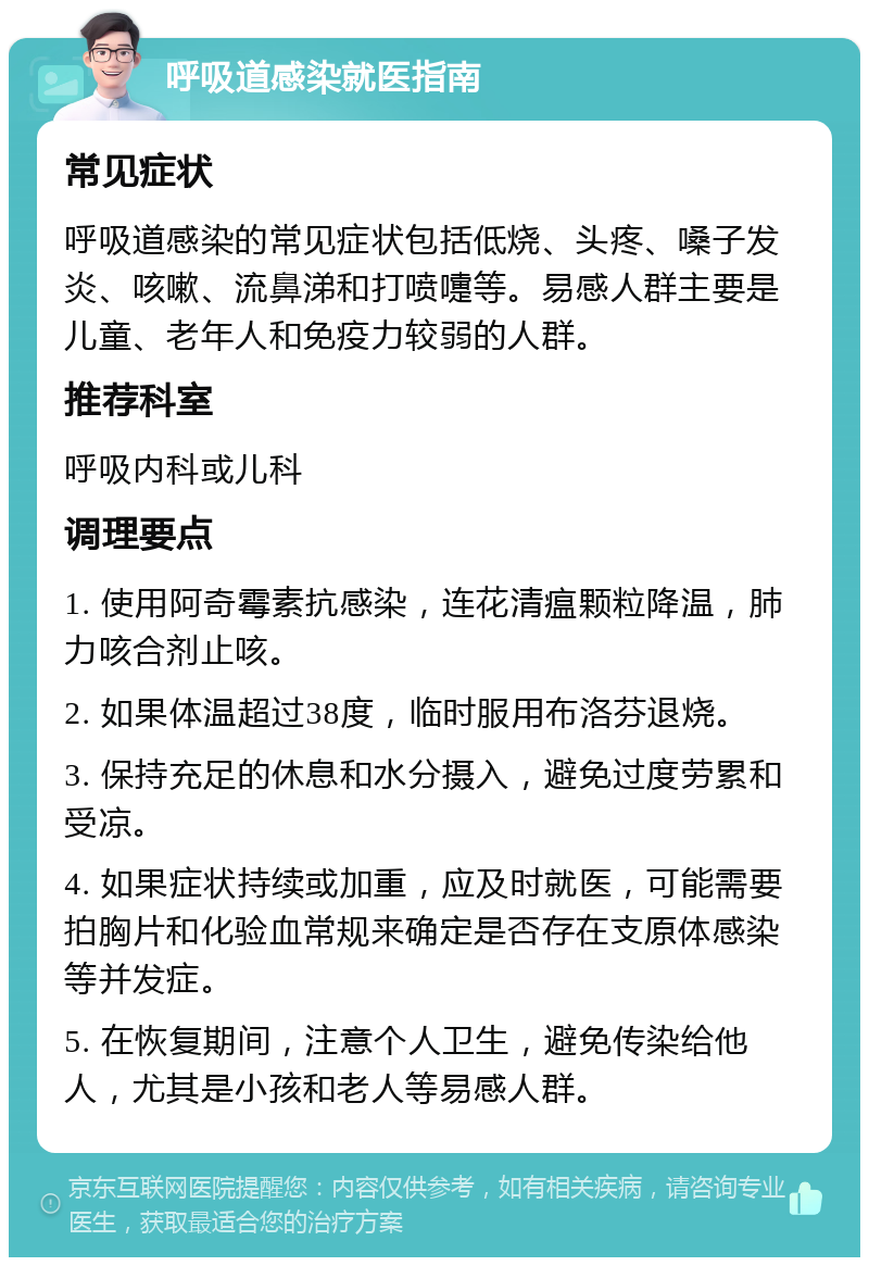 呼吸道感染就医指南 常见症状 呼吸道感染的常见症状包括低烧、头疼、嗓子发炎、咳嗽、流鼻涕和打喷嚏等。易感人群主要是儿童、老年人和免疫力较弱的人群。 推荐科室 呼吸内科或儿科 调理要点 1. 使用阿奇霉素抗感染，连花清瘟颗粒降温，肺力咳合剂止咳。 2. 如果体温超过38度，临时服用布洛芬退烧。 3. 保持充足的休息和水分摄入，避免过度劳累和受凉。 4. 如果症状持续或加重，应及时就医，可能需要拍胸片和化验血常规来确定是否存在支原体感染等并发症。 5. 在恢复期间，注意个人卫生，避免传染给他人，尤其是小孩和老人等易感人群。