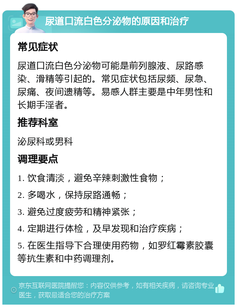 尿道口流白色分泌物的原因和治疗 常见症状 尿道口流白色分泌物可能是前列腺液、尿路感染、滑精等引起的。常见症状包括尿频、尿急、尿痛、夜间遗精等。易感人群主要是中年男性和长期手淫者。 推荐科室 泌尿科或男科 调理要点 1. 饮食清淡，避免辛辣刺激性食物； 2. 多喝水，保持尿路通畅； 3. 避免过度疲劳和精神紧张； 4. 定期进行体检，及早发现和治疗疾病； 5. 在医生指导下合理使用药物，如罗红霉素胶囊等抗生素和中药调理剂。