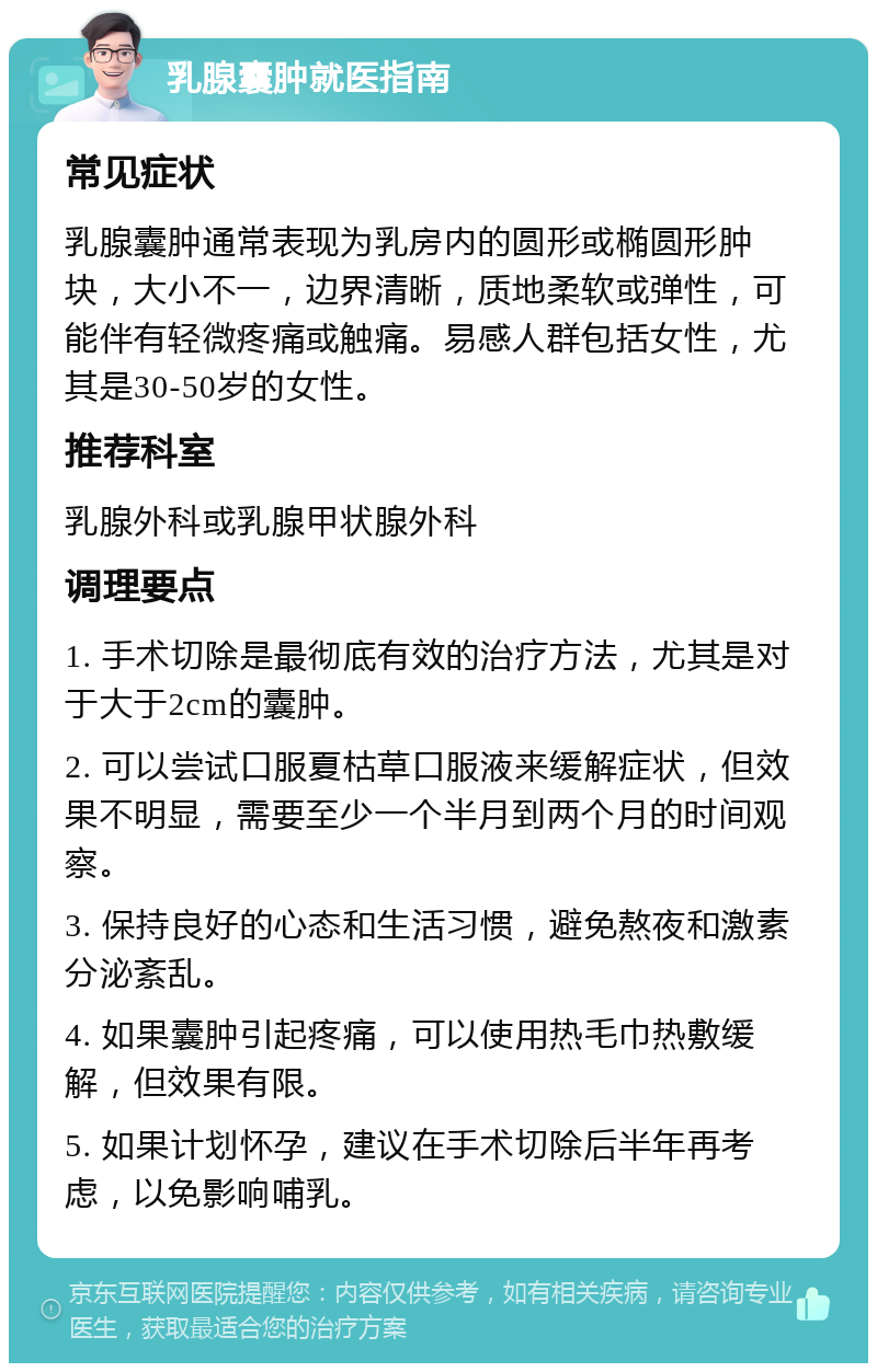 乳腺囊肿就医指南 常见症状 乳腺囊肿通常表现为乳房内的圆形或椭圆形肿块，大小不一，边界清晰，质地柔软或弹性，可能伴有轻微疼痛或触痛。易感人群包括女性，尤其是30-50岁的女性。 推荐科室 乳腺外科或乳腺甲状腺外科 调理要点 1. 手术切除是最彻底有效的治疗方法，尤其是对于大于2cm的囊肿。 2. 可以尝试口服夏枯草口服液来缓解症状，但效果不明显，需要至少一个半月到两个月的时间观察。 3. 保持良好的心态和生活习惯，避免熬夜和激素分泌紊乱。 4. 如果囊肿引起疼痛，可以使用热毛巾热敷缓解，但效果有限。 5. 如果计划怀孕，建议在手术切除后半年再考虑，以免影响哺乳。