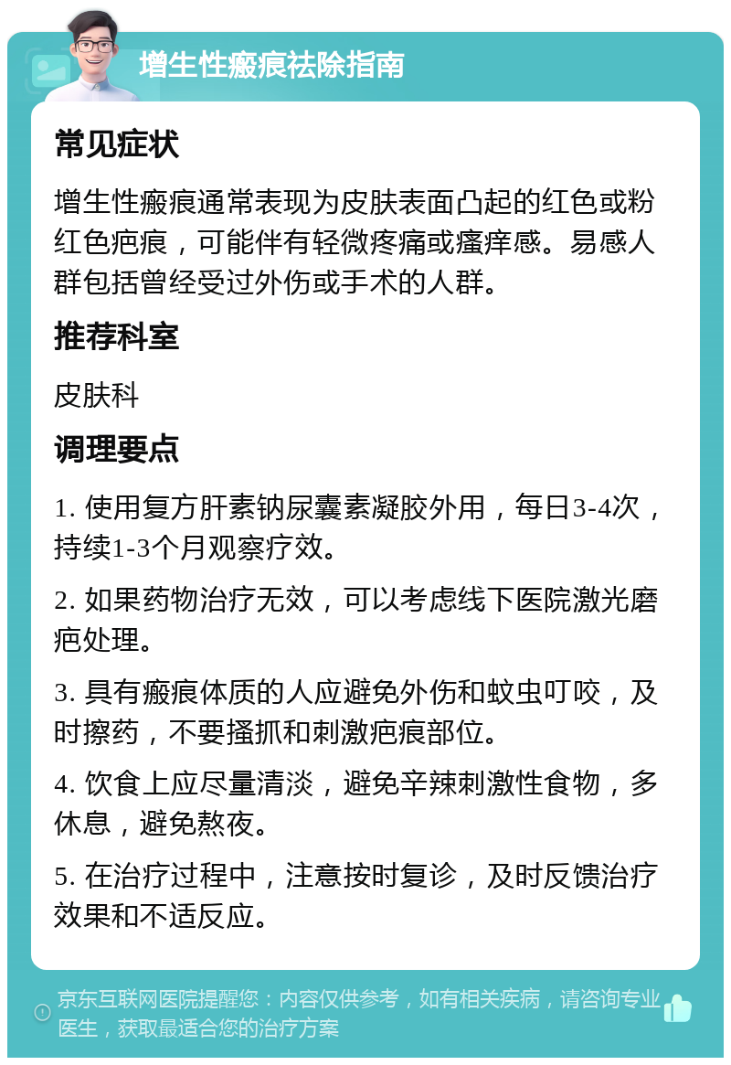 增生性瘢痕祛除指南 常见症状 增生性瘢痕通常表现为皮肤表面凸起的红色或粉红色疤痕，可能伴有轻微疼痛或瘙痒感。易感人群包括曾经受过外伤或手术的人群。 推荐科室 皮肤科 调理要点 1. 使用复方肝素钠尿囊素凝胶外用，每日3-4次，持续1-3个月观察疗效。 2. 如果药物治疗无效，可以考虑线下医院激光磨疤处理。 3. 具有瘢痕体质的人应避免外伤和蚊虫叮咬，及时擦药，不要搔抓和刺激疤痕部位。 4. 饮食上应尽量清淡，避免辛辣刺激性食物，多休息，避免熬夜。 5. 在治疗过程中，注意按时复诊，及时反馈治疗效果和不适反应。