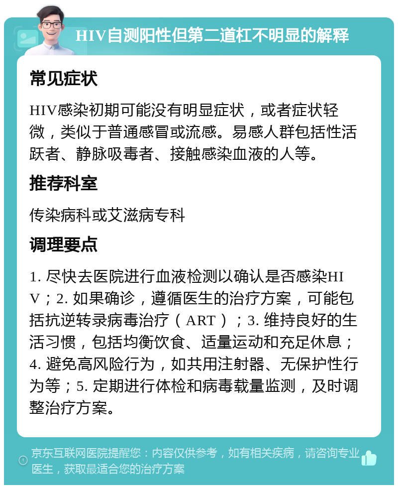 HIV自测阳性但第二道杠不明显的解释 常见症状 HIV感染初期可能没有明显症状，或者症状轻微，类似于普通感冒或流感。易感人群包括性活跃者、静脉吸毒者、接触感染血液的人等。 推荐科室 传染病科或艾滋病专科 调理要点 1. 尽快去医院进行血液检测以确认是否感染HIV；2. 如果确诊，遵循医生的治疗方案，可能包括抗逆转录病毒治疗（ART）；3. 维持良好的生活习惯，包括均衡饮食、适量运动和充足休息；4. 避免高风险行为，如共用注射器、无保护性行为等；5. 定期进行体检和病毒载量监测，及时调整治疗方案。