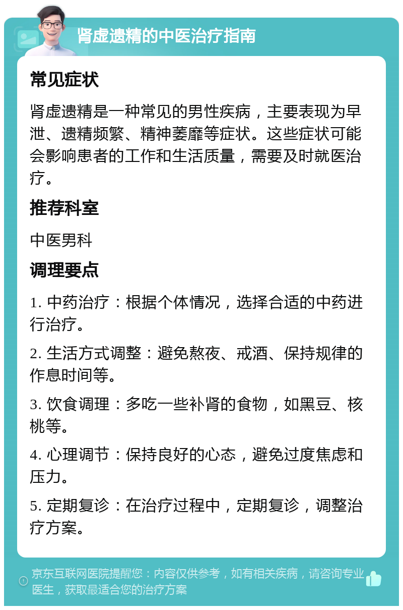 肾虚遗精的中医治疗指南 常见症状 肾虚遗精是一种常见的男性疾病，主要表现为早泄、遗精频繁、精神萎靡等症状。这些症状可能会影响患者的工作和生活质量，需要及时就医治疗。 推荐科室 中医男科 调理要点 1. 中药治疗：根据个体情况，选择合适的中药进行治疗。 2. 生活方式调整：避免熬夜、戒酒、保持规律的作息时间等。 3. 饮食调理：多吃一些补肾的食物，如黑豆、核桃等。 4. 心理调节：保持良好的心态，避免过度焦虑和压力。 5. 定期复诊：在治疗过程中，定期复诊，调整治疗方案。