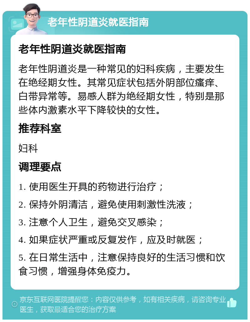 老年性阴道炎就医指南 老年性阴道炎就医指南 老年性阴道炎是一种常见的妇科疾病，主要发生在绝经期女性。其常见症状包括外阴部位瘙痒、白带异常等。易感人群为绝经期女性，特别是那些体内激素水平下降较快的女性。 推荐科室 妇科 调理要点 1. 使用医生开具的药物进行治疗； 2. 保持外阴清洁，避免使用刺激性洗液； 3. 注意个人卫生，避免交叉感染； 4. 如果症状严重或反复发作，应及时就医； 5. 在日常生活中，注意保持良好的生活习惯和饮食习惯，增强身体免疫力。