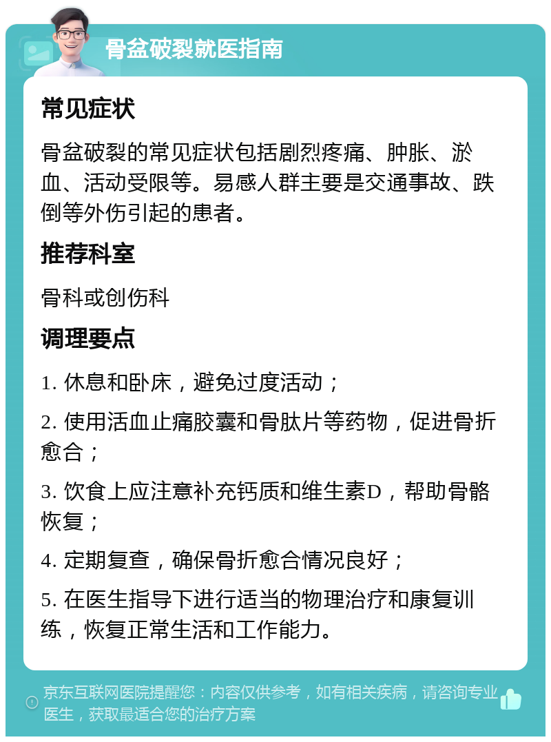 骨盆破裂就医指南 常见症状 骨盆破裂的常见症状包括剧烈疼痛、肿胀、淤血、活动受限等。易感人群主要是交通事故、跌倒等外伤引起的患者。 推荐科室 骨科或创伤科 调理要点 1. 休息和卧床，避免过度活动； 2. 使用活血止痛胶囊和骨肽片等药物，促进骨折愈合； 3. 饮食上应注意补充钙质和维生素D，帮助骨骼恢复； 4. 定期复查，确保骨折愈合情况良好； 5. 在医生指导下进行适当的物理治疗和康复训练，恢复正常生活和工作能力。