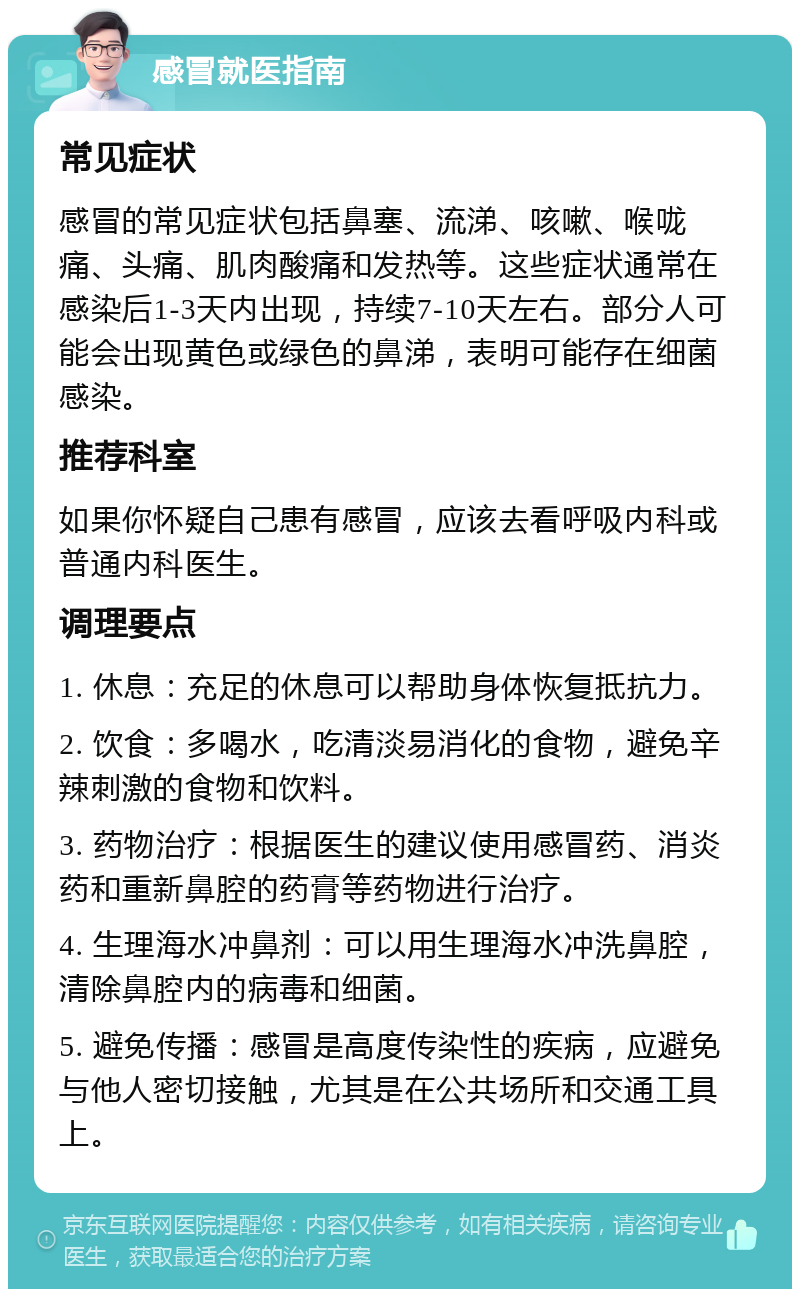 感冒就医指南 常见症状 感冒的常见症状包括鼻塞、流涕、咳嗽、喉咙痛、头痛、肌肉酸痛和发热等。这些症状通常在感染后1-3天内出现，持续7-10天左右。部分人可能会出现黄色或绿色的鼻涕，表明可能存在细菌感染。 推荐科室 如果你怀疑自己患有感冒，应该去看呼吸内科或普通内科医生。 调理要点 1. 休息：充足的休息可以帮助身体恢复抵抗力。 2. 饮食：多喝水，吃清淡易消化的食物，避免辛辣刺激的食物和饮料。 3. 药物治疗：根据医生的建议使用感冒药、消炎药和重新鼻腔的药膏等药物进行治疗。 4. 生理海水冲鼻剂：可以用生理海水冲洗鼻腔，清除鼻腔内的病毒和细菌。 5. 避免传播：感冒是高度传染性的疾病，应避免与他人密切接触，尤其是在公共场所和交通工具上。