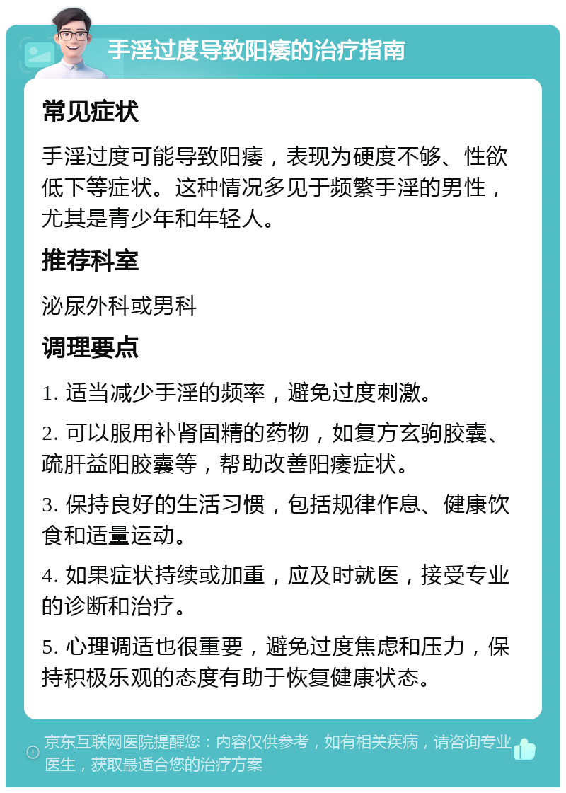 手淫过度导致阳痿的治疗指南 常见症状 手淫过度可能导致阳痿，表现为硬度不够、性欲低下等症状。这种情况多见于频繁手淫的男性，尤其是青少年和年轻人。 推荐科室 泌尿外科或男科 调理要点 1. 适当减少手淫的频率，避免过度刺激。 2. 可以服用补肾固精的药物，如复方玄驹胶囊、疏肝益阳胶囊等，帮助改善阳痿症状。 3. 保持良好的生活习惯，包括规律作息、健康饮食和适量运动。 4. 如果症状持续或加重，应及时就医，接受专业的诊断和治疗。 5. 心理调适也很重要，避免过度焦虑和压力，保持积极乐观的态度有助于恢复健康状态。