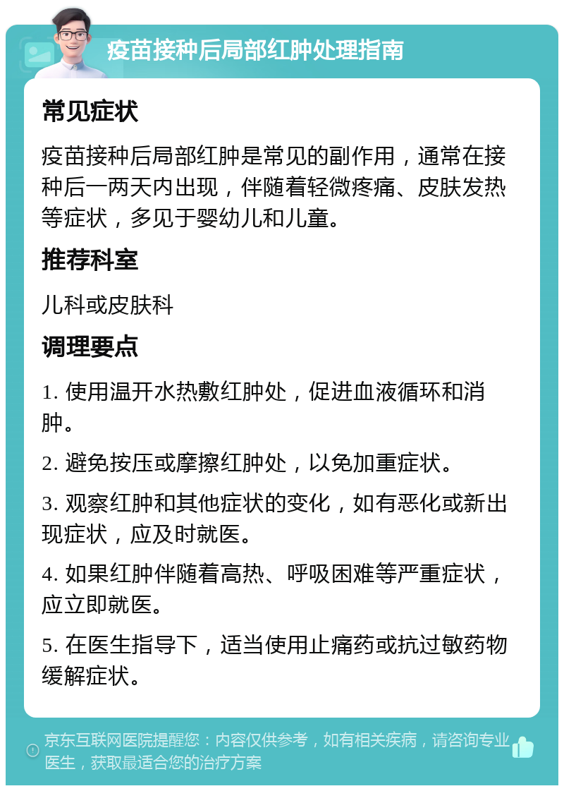 疫苗接种后局部红肿处理指南 常见症状 疫苗接种后局部红肿是常见的副作用，通常在接种后一两天内出现，伴随着轻微疼痛、皮肤发热等症状，多见于婴幼儿和儿童。 推荐科室 儿科或皮肤科 调理要点 1. 使用温开水热敷红肿处，促进血液循环和消肿。 2. 避免按压或摩擦红肿处，以免加重症状。 3. 观察红肿和其他症状的变化，如有恶化或新出现症状，应及时就医。 4. 如果红肿伴随着高热、呼吸困难等严重症状，应立即就医。 5. 在医生指导下，适当使用止痛药或抗过敏药物缓解症状。