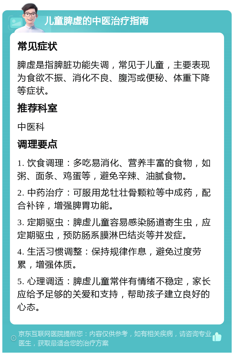 儿童脾虚的中医治疗指南 常见症状 脾虚是指脾脏功能失调，常见于儿童，主要表现为食欲不振、消化不良、腹泻或便秘、体重下降等症状。 推荐科室 中医科 调理要点 1. 饮食调理：多吃易消化、营养丰富的食物，如粥、面条、鸡蛋等，避免辛辣、油腻食物。 2. 中药治疗：可服用龙牡壮骨颗粒等中成药，配合补锌，增强脾胃功能。 3. 定期驱虫：脾虚儿童容易感染肠道寄生虫，应定期驱虫，预防肠系膜淋巴结炎等并发症。 4. 生活习惯调整：保持规律作息，避免过度劳累，增强体质。 5. 心理调适：脾虚儿童常伴有情绪不稳定，家长应给予足够的关爱和支持，帮助孩子建立良好的心态。