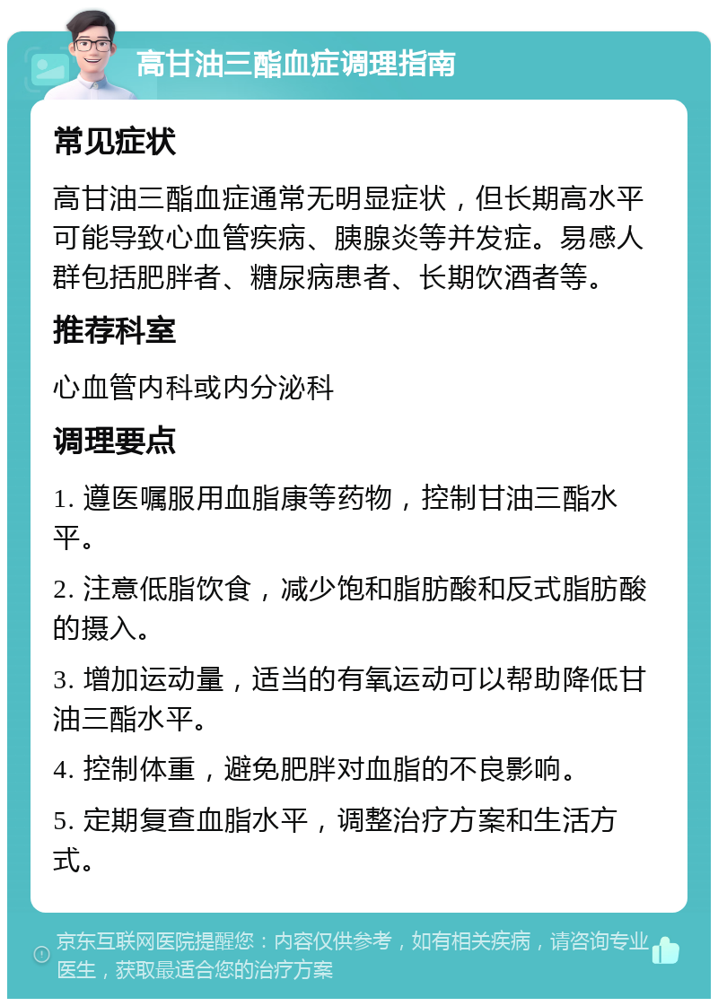 高甘油三酯血症调理指南 常见症状 高甘油三酯血症通常无明显症状，但长期高水平可能导致心血管疾病、胰腺炎等并发症。易感人群包括肥胖者、糖尿病患者、长期饮酒者等。 推荐科室 心血管内科或内分泌科 调理要点 1. 遵医嘱服用血脂康等药物，控制甘油三酯水平。 2. 注意低脂饮食，减少饱和脂肪酸和反式脂肪酸的摄入。 3. 增加运动量，适当的有氧运动可以帮助降低甘油三酯水平。 4. 控制体重，避免肥胖对血脂的不良影响。 5. 定期复查血脂水平，调整治疗方案和生活方式。