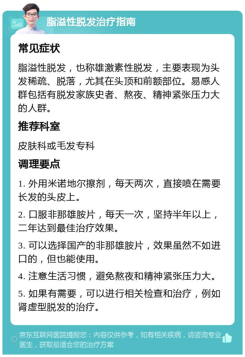 脂溢性脱发治疗指南 常见症状 脂溢性脱发，也称雄激素性脱发，主要表现为头发稀疏、脱落，尤其在头顶和前额部位。易感人群包括有脱发家族史者、熬夜、精神紧张压力大的人群。 推荐科室 皮肤科或毛发专科 调理要点 1. 外用米诺地尔擦剂，每天两次，直接喷在需要长发的头皮上。 2. 口服非那雄胺片，每天一次，坚持半年以上，二年达到最佳治疗效果。 3. 可以选择国产的非那雄胺片，效果虽然不如进口的，但也能使用。 4. 注意生活习惯，避免熬夜和精神紧张压力大。 5. 如果有需要，可以进行相关检查和治疗，例如肾虚型脱发的治疗。